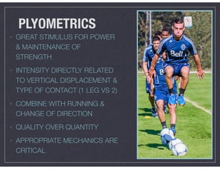 PLYOMETRICS
• GREAT STIMULUS FOR POWER
& MAINTENANCE OF
STRENGTH
• INTENSITY DIRECTLY RELATED
TO VERTICAL DISPLACEMENT &
TYPE OF CONTACT (1 LEG VS 2)
• COMBINE WITH RUNNING &
CHANGE OF DIRECTION
• QUALITY OVER QUANTITY
• APPROPRIATE MECHANICS ARE
CRITICAL
 