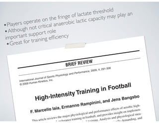 International Journal of Sports Physiology and Performance, 2009, 4, 291-306
© 2009 Human Kinetics, Inc.
High-Intensity Training in Football
F. Marcello Iaia, Ermanno Rampinini, and Jens Bangsbo
This article reviews the major physiological and performance effects of aerobic high-
ed-endurance training in football, and provides insight on implemen-
cal training. Analysis and physiological mea-
tically demanding, and
.
BRIEF REVIEW
•Players operate on the fringe of lactate threshold
•Although not critical anaerobic lactic capacity may play an
important support role
•Great for training efﬁciency
 
