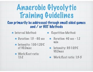 Anaerobic Glycolytic
Training Guidelines
Interval Method:
Duration: 15 - 60 sec
Intensity: 100-120%
of V02max
Work:Rest ratio:
1:1-2
Repetition Method:
Duration: 40 sec - 12
min
Intensity: 95-105%
V02max
Work:Rest ratio: 1:3-5
Can primarily be addressed through small sided games
and / or HIIT Methods
 