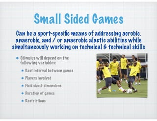 Small Sided Games
Stimulus will depend on the
following variables:
Rest interval between games
Players involved
Field size & dimensions
Duration of games
Restrictions
Can be a sport-speciﬁc means of addressing aerobic,
anaerobic, and / or anaerobic alactic abilities while
simultaneously working on technical & technical skills
 