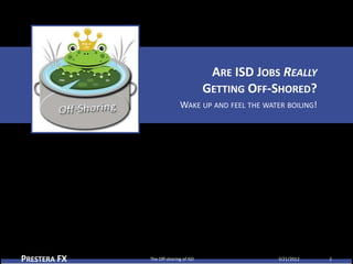 ARE ISD JOBS REALLY
                                       GETTING OFF-SHORED?
                            WAKE UP AND FEEL THE WATER BOILING!




PRESTERA FX   The Off-shoring of ISD                 3/21/2012    2
 