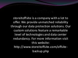 storeitoffsite is a company with a lot to
offer. We provide unmatched reliability
through our data protection solutions. Our
custom solutions feature a remarkable
level of technologies and data center
redundancy. For more information visit
this website:
http://www.storeitoffsite.com/offsite-
backup.php
 