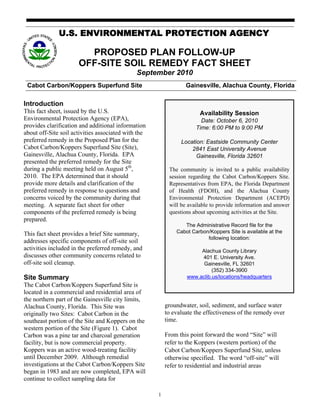 U.S. ENVIRONMENTAL PROTECTION AGENCY

                        PROPOSED PLAN FOLLOW-UP
                      OFF-SITE SOIL REMEDY FACT SHEET
                                              September 2010
 Cabot Carbon/Koppers Superfund Site                             Gainesville, Alachua County, Florida

Introduction
This fact sheet, issued by the U.S.                                    Availability Session
Environmental Protection Agency (EPA),                                 Date: October 6, 2010
provides clarification and additional information                    Time: 6:00 PM to 9:00 PM
about off-Site soil activities associated with the
preferred remedy in the Proposed Plan for the                  Location: Eastside Community Center
Cabot Carbon/Koppers Superfund Site (Site),                        2841 East University Avenue
Gainesville, Alachua County, Florida. EPA                            Gainesville, Florida 32601
presented the preferred remedy for the Site
during a public meeting held on August 5th,               The community is invited to a public availability
2010. The EPA determined that it should                   session regarding the Cabot Carbon/Koppers Site.
provide more details and clarification of the             Representatives from EPA, the Florida Department
preferred remedy in response to questions and             of Health (FDOH), and the Alachua County
concerns voiced by the community during that              Environmental Protection Department (ACEPD)
meeting. A separate fact sheet for other                  will be available to provide information and answer
components of the preferred remedy is being               questions about upcoming activities at the Site.
prepared.
                                                                The Administrative Record file for the
This fact sheet provides a brief Site summary,               Cabot Carbon/Koppers Site is available at the
                                                                         following location:
addresses specific components of off-site soil
activities included in the preferred remedy, and                      Alachua County Library
discusses other community concerns related to                         401 E. University Ave.
off-site soil cleanup.                                                 Gainesville, FL 32601
                                                                           (352) 334-3900
Site Summary                                                     www.aclib.us/locations/headquarters
The Cabot Carbon/Koppers Superfund Site is
located in a commercial and residential area of
the northern part of the Gainesville city limits,
Alachua County, Florida. This Site was                   groundwater, soil, sediment, and surface water
originally two Sites: Cabot Carbon in the                to evaluate the effectiveness of the remedy over
southeast portion of the Site and Koppers on the         time.
western portion of the Site (Figure 1). Cabot
Carbon was a pine tar and charcoal generation            From this point forward the word “Site” will
facility, but is now commercial property.                refer to the Koppers (western portion) of the
Koppers was an active wood-treating facility             Cabot Carbon/Koppers Superfund Site, unless
until December 2009. Although remedial                   otherwise specified. The word “off-site” will
investigations at the Cabot Carbon/Koppers Site          refer to residential and industrial areas
began in 1983 and are now completed, EPA will
continue to collect sampling data for

                                                     1
 