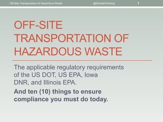 Off-Site Transportation of Hazardous Waste   @DanielsTraining   1




   OFF-SITE
   TRANSPORTATION OF
   HAZARDOUS WASTE
   The applicable regulatory requirements
   of the US DOT, US EPA, Iowa
   DNR, and Illinois EPA.
   And ten (10) things to ensure
   compliance you must do today.
 