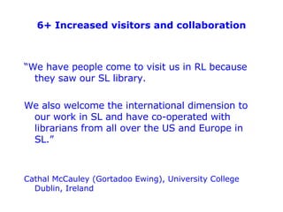 6+ Increased visitors and collaboration <ul><li>“ We have people come to visit us in RL because they saw our SL library. <...