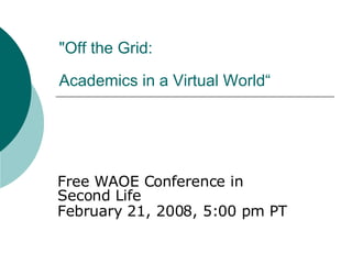 &quot;Off the Grid:  Academics in a Virtual World“   Free WAOE Conference in Second Life  February 21, 2008, 5:00 pm PT   