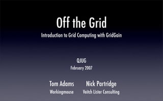 Off the Grid
Introduction to Grid Computing with GridGain



                   QJUG
                February 2007


    Tom Adams            Nick Partridge
    Workingmouse       Veitch Lister Consulting