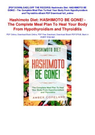 [PDF DOWNLOAD] (OFF THE RECORD) Hashimoto Diet: HASHIMOTO BE
GONE! - The Complete Meal Plan To Heal Your Body From Hypothyroidism
and Thyroiditis eBook PDF Download full_online
Hashimoto Diet: HASHIMOTO BE GONE! -
The Complete Meal Plan To Heal Your Body
From Hypothyroidism and Thyroiditis
PDF Online, Download Book Online, PDF Free Download, Download Ebook PDF EPUB, Book in
english language
 