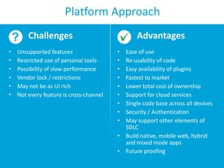 Platform Approach
Challenges
•
•
•
•
•
•

Unsupported features
Restricted use of personal tools
Possibility of slow performance
Vendor lock / restrictions
May not be as UI rich
Not every feature is cross-channel

Advantages
•
•
•
•
•
•
•
•
•

Ease of use
Re-usability of code
Easy availability of plugins
Fastest to market
Lower total cost of ownership
Support for cloud services
Single code base across all devices
Security / Authentication
May support other elements of
SDLC
• Build native, mobile web, hybrid
and mixed mode apps
• Future proofing

 