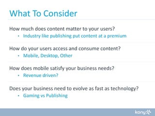 What To Consider
How much does content matter to your users?
•

Industry like publishing put content at a premium

How do your users access and consume content?
•

Mobile, Desktop, Other

How does mobile satisfy your business needs?
•

Revenue driven?

Does your business need to evolve as fast as technology?
•

Gaming vs Publishing

 