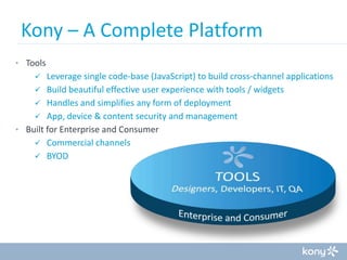 Kony – A Complete Platform
• Tools

Leverage single code-base (JavaScript) to build cross-channel applications
 Build beautiful effective user experience with tools / widgets
 Handles and simplifies any form of deployment
 App, device & content security and management
• Built for Enterprise and Consumer
 Commercial channels
 BYOD


 
