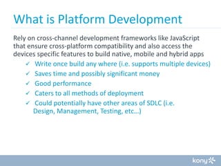 What is Platform Development
Rely on cross-channel development frameworks like JavaScript
that ensure cross-platform compatibility and also access the
devices specific features to build native, mobile and hybrid apps
 Write once build any where (i.e. supports multiple devices)
 Saves time and possibly significant money
 Good performance
 Caters to all methods of deployment
 Could potentially have other areas of SDLC (i.e.
Design, Management, Testing, etc…)

 
