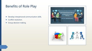 Benefits of Role Play
 Develop interpersonal communication skills.
 Conflict resolution.
 Group decision making.
 