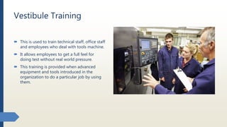Vestibule Training
 This is used to train technical staff, office staff
and employees who deal with tools machine.
 It allows employees to get a full feel for
doing test without real world pressure.
 This training is provided when advanced
equipment and tools introduced in the
organization to do a particular job by using
them.
 