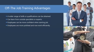 Off-The Job Training Advantages
A wider range of skills or qualifications can be obtained.
Can learn from outside specialists or experts.
Employees can be more confident when starting job.
Employees are more polished and now work efficiently.
 