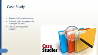 Case Study
 Situation is given to employee.
 Trainee is given an opportunity
to analyse the case.
 Come out with possible
solution.
 