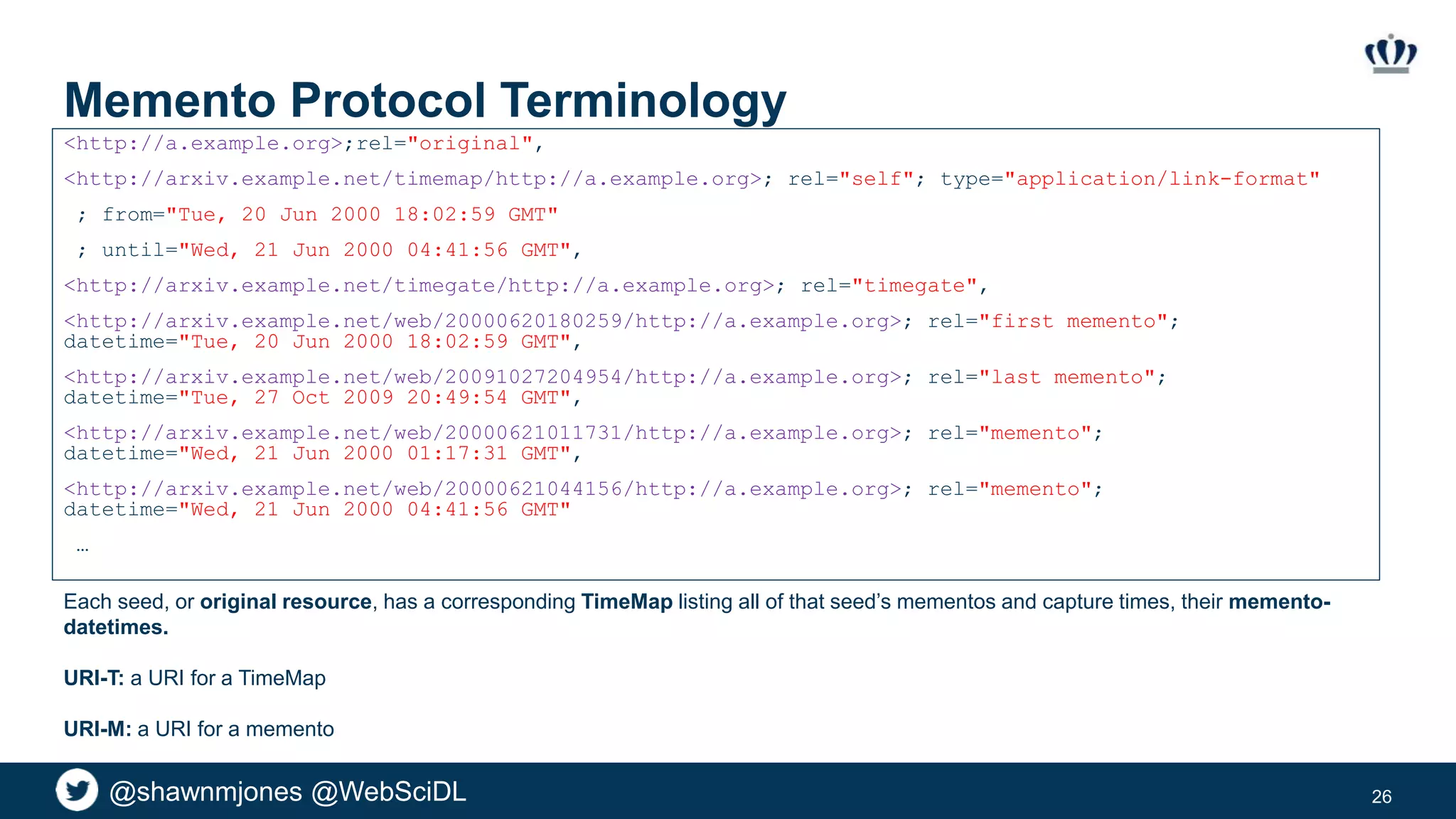 @shawnmjones @WebSciDL
Memento Protocol Terminology
<http://a.example.org>;rel="original",
<http://arxiv.example.net/timemap/http://a.example.org>; rel="self"; type="application/link-format"
; from="Tue, 20 Jun 2000 18:02:59 GMT"
; until="Wed, 21 Jun 2000 04:41:56 GMT",
<http://arxiv.example.net/timegate/http://a.example.org>; rel="timegate",
<http://arxiv.example.net/web/20000620180259/http://a.example.org>; rel="first memento";
datetime="Tue, 20 Jun 2000 18:02:59 GMT",
<http://arxiv.example.net/web/20091027204954/http://a.example.org>; rel="last memento";
datetime="Tue, 27 Oct 2009 20:49:54 GMT",
<http://arxiv.example.net/web/20000621011731/http://a.example.org>; rel="memento";
datetime="Wed, 21 Jun 2000 01:17:31 GMT",
<http://arxiv.example.net/web/20000621044156/http://a.example.org>; rel="memento";
datetime="Wed, 21 Jun 2000 04:41:56 GMT"
…
26
Each seed, or original resource, has a corresponding TimeMap listing all of that seed’s mementos and capture times, their memento-
datetimes.
URI-T: a URI for a TimeMap
URI-M: a URI for a memento
 