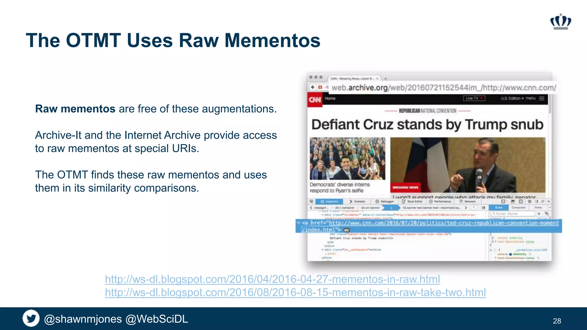 @shawnmjones @WebSciDL
The OTMT Uses Raw Mementos
28
Raw mementos are free of these augmentations.
Archive-It and the Internet Archive provide access
to raw mementos at special URIs.
The OTMT finds these raw mementos and uses
them in its similarity comparisons.
http://ws-dl.blogspot.com/2016/04/2016-04-27-mementos-in-raw.html
http://ws-dl.blogspot.com/2016/08/2016-08-15-mementos-in-raw-take-two.html
 
