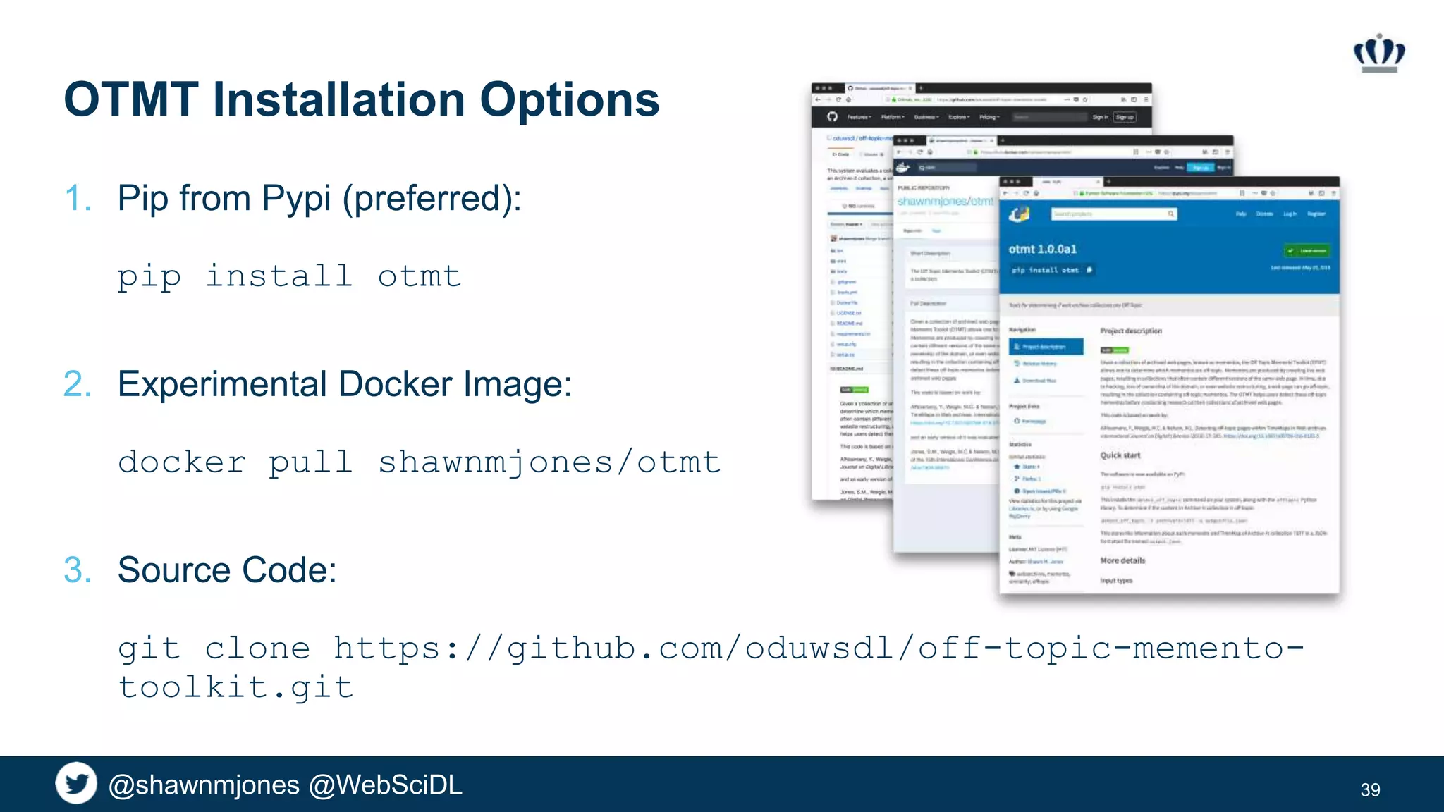 @shawnmjones @WebSciDL
OTMT Installation Options
1. Pip from Pypi (preferred):
pip install otmt
2. Experimental Docker Image:
docker pull shawnmjones/otmt
3. Source Code:
git clone https://github.com/oduwsdl/off-topic-memento-
toolkit.git
39
 