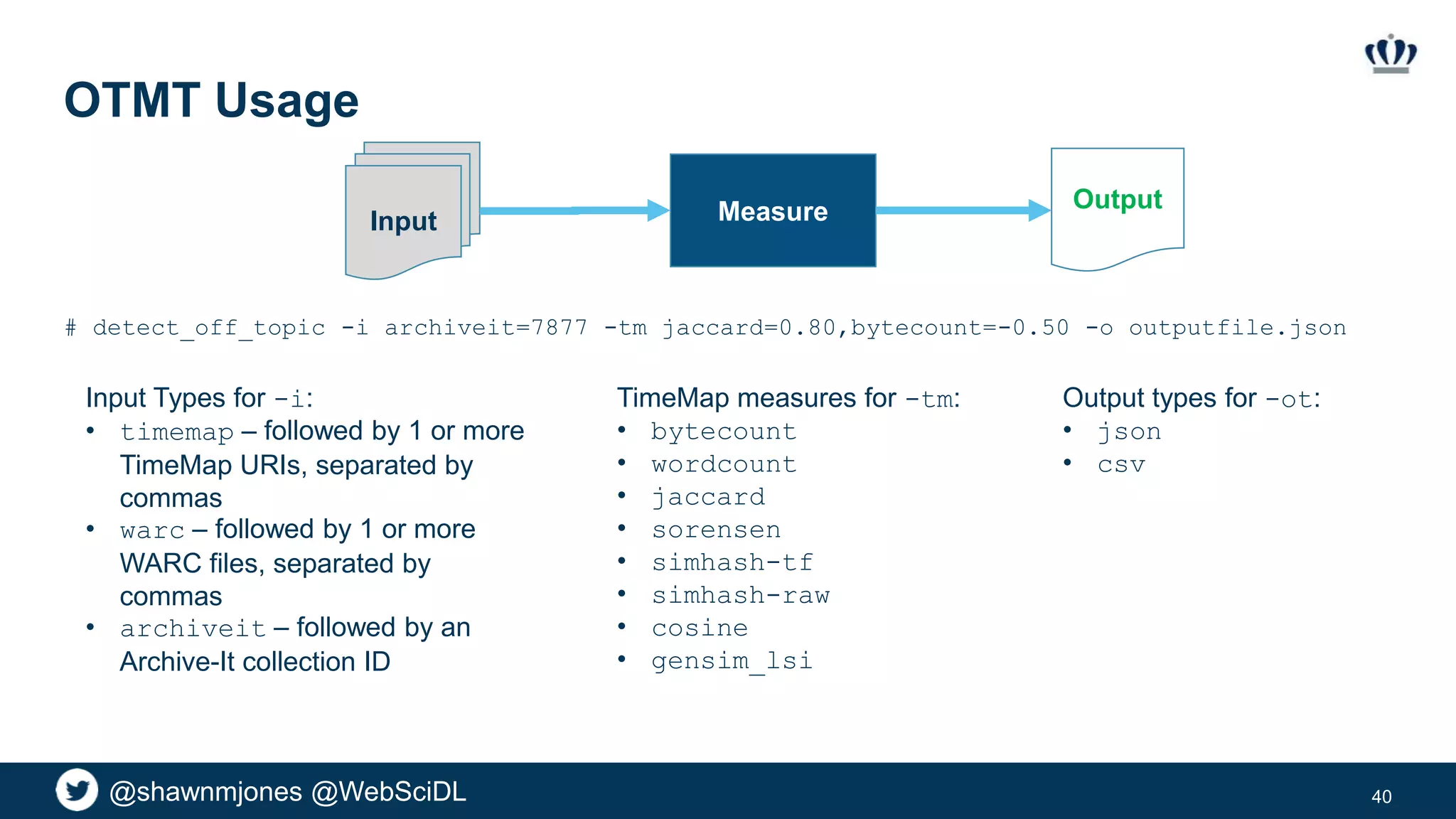 @shawnmjones @WebSciDL
OTMT Usage
40
# detect_off_topic -i archiveit=7877 -tm jaccard=0.80,bytecount=-0.50 -o outputfile.json
Input Types for -i:
• timemap – followed by 1 or more
TimeMap URIs, separated by
commas
• warc – followed by 1 or more
WARC files, separated by
commas
• archiveit – followed by an
Archive-It collection ID
TimeMap measures for -tm:
• bytecount
• wordcount
• jaccard
• sorensen
• simhash-tf
• simhash-raw
• cosine
• gensim_lsi
Input
OutputMeasure
Output types for -ot:
• json
• csv
 