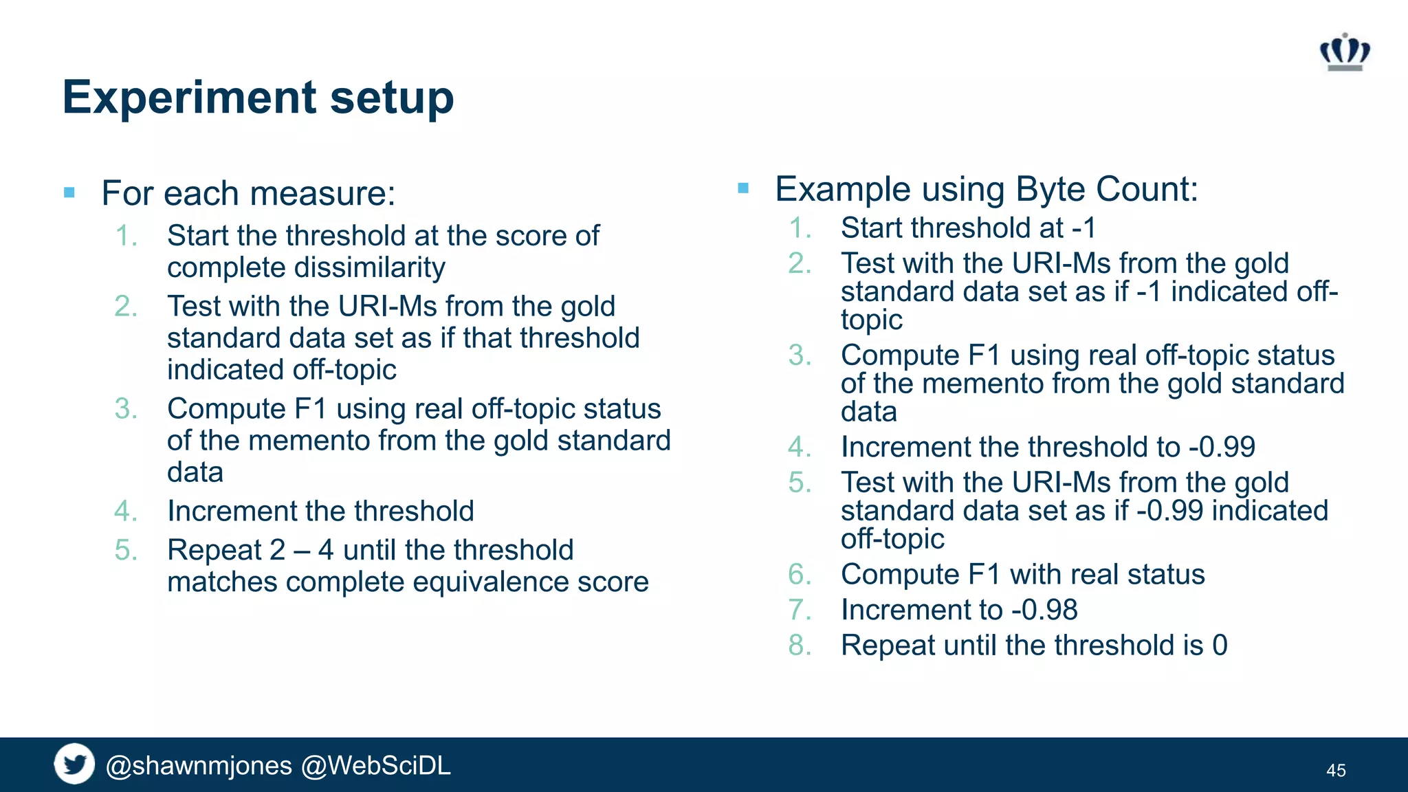 @shawnmjones @WebSciDL
Experiment setup
 For each measure:
1. Start the threshold at the score of
complete dissimilarity
2. Test with the URI-Ms from the gold
standard data set as if that threshold
indicated off-topic
3. Compute F1 using real off-topic status
of the memento from the gold standard
data
4. Increment the threshold
5. Repeat 2 – 4 until the threshold
matches complete equivalence score
45
 Example using Byte Count:
1. Start threshold at -1
2. Test with the URI-Ms from the gold
standard data set as if -1 indicated off-
topic
3. Compute F1 using real off-topic status
of the memento from the gold standard
data
4. Increment the threshold to -0.99
5. Test with the URI-Ms from the gold
standard data set as if -0.99 indicated
off-topic
6. Compute F1 with real status
7. Increment to -0.98
8. Repeat until the threshold is 0
 