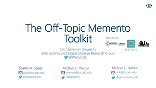 The Off-Topic Memento
Toolkit
Shawn M. Jones Michele C. Weigle Michael L. Nelson
Old Dominion University
Web Science and Digital Libraries Research Group
@WebSciDL
sjone@cs.odu.edu
@shawnmjones
mweigle@cs.odu.edu
@weiglemc
mln@cs.odu.edu
@phonedude_mln
Thanks to:
 