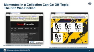 @shawnmjones @WebSciDL
Mementos in a Collection Can Go Off-Topic:
The Site Was Hacked
14
http://wayback.archive-it.org/2950/20120327032244/http://occupyevansville.org/
http://wayback.archive-it.org/2950/20120410032628/http://occupyevansville.org/
 