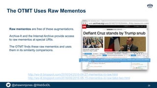 @shawnmjones @WebSciDL
The OTMT Uses Raw Mementos
28
Raw mementos are free of these augmentations.
Archive-It and the Internet Archive provide access
to raw mementos at special URIs.
The OTMT finds these raw mementos and uses
them in its similarity comparisons.
http://ws-dl.blogspot.com/2016/04/2016-04-27-mementos-in-raw.html
http://ws-dl.blogspot.com/2016/08/2016-08-15-mementos-in-raw-take-two.html
 