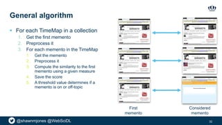 @shawnmjones @WebSciDL
General algorithm
 For each TimeMap in a collection
1. Get the first memento
2. Preprocess it
3. For each memento in the TimeMap
1. Get the memento
2. Preprocess it
3. Compute the similarity to the first
memento using a given measure
4. Save the score
5. A threshold value determines if a
memento is on or off-topic
32
First
memento
Considered
memento
 