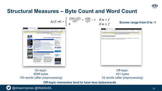 @shawnmjones @WebSciDL
Structural Measures – Byte Count and Word Count
33
On-topic:
9599 bytes
183 words (after preprocessing)
Off-topic:
401 bytes
22 words (after preprocessing)
Off-topic mementos tend to have less bytes/words
Scores range from 0 to -1
 