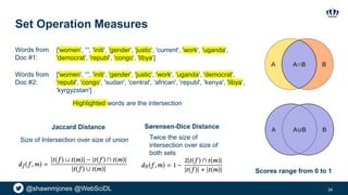 @shawnmjones @WebSciDL
Set Operation Measures
34
Jaccard Distance Sørensen-Dice Distance
Size of Intersection over size of union Twice the size of
intersection over size of
both sets
Scores range from 0 to 1
['women', '’', 'initi', 'gender', 'justic', 'current', 'work', 'uganda',
'democrat', 'republ', 'congo', 'libya']
['women', '’', 'initi', 'gender', 'justic', 'work', 'uganda', 'democrat',
'republ', 'congo', 'sudan', 'central', 'african', 'republ', 'kenya', 'libya',
'kyrgyzstan']
Highlighted words are the intersection
Words from
Doc #1:
Words from
Doc #2:
 