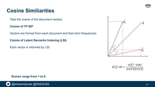 @shawnmjones @WebSciDL
Cosine Similiarities
37
Take the cosine of the document vectors.
Cosine of TF-IDF
Vectors are formed from each document and their term frequencies.
Cosine of Latent Semantic Indexing (LSI)
Each vector is informed by LSI.
Scores range from 1 to 0.
 