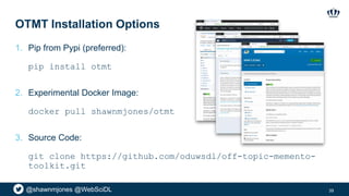 @shawnmjones @WebSciDL
OTMT Installation Options
1. Pip from Pypi (preferred):
pip install otmt
2. Experimental Docker Image:
docker pull shawnmjones/otmt
3. Source Code:
git clone https://github.com/oduwsdl/off-topic-memento-
toolkit.git
39
 