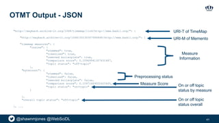 @shawnmjones @WebSciDL
OTMT Output - JSON
41
"http://wayback.archive-it.org/1068/timemap/link/http://www.badil.org/": {
"http://wayback.archive-it.org/1068/20130307084848/http://www.badil.org/": {
"timemap measures": {
"cosine": {
"stemmed": true,
"tokenized": true,
"removed boilerplate": true,
"comparison score": 0.10969941307631487,
"topic status": "off-topic”
},
"bytecount": {
"stemmed": false,
"tokenized": false,
"removed boilerplate": false,
"comparison score": 0.15971409055425445,
"topic status": "on-topic"
}
},
"overall topic status": "off-topic"
}, ...
Measure
Information
Preprocessing status
Measure Score On or off topic
status by measure
On or off topic
status overall
URI-T of TimeMap
URI-M of Memento
 