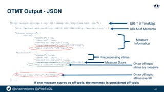 @shawnmjones @WebSciDL
OTMT Output - JSON
42
"http://wayback.archive-it.org/1068/timemap/link/http://www.badil.org/": {
"http://wayback.archive-it.org/1068/20130307084848/http://www.badil.org/": {
"timemap measures": {
"cosine": {
"stemmed": true,
"tokenized": true,
"removed boilerplate": true,
"comparison score": 0.10969941307631487,
"topic status": "off-topic”
},
"bytecount": {
"stemmed": false,
"tokenized": false,
"removed boilerplate": false,
"comparison score": 0.15971409055425445,
"topic status": "on-topic"
}
},
"overall topic status": "off-topic"
}, ...
URI-T of TimeMap
URI-M of Memento
Measure
Information
Preprocessing status
Measure Score On or off topic
status by measure
On or off topic
status overall
If one measure scores as off-topic, the memento is considered off-topic
 