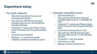 @shawnmjones @WebSciDL
Experiment setup
 For each measure:
1. Start the threshold at the score of
complete dissimilarity
2. Test with the URI-Ms from the gold
standard data set as if that threshold
indicated off-topic
3. Compute F1 using real off-topic status
of the memento from the gold standard
data
4. Increment the threshold
5. Repeat 2 – 4 until the threshold
matches complete equivalence score
45
 Example using Byte Count:
1. Start threshold at -1
2. Test with the URI-Ms from the gold
standard data set as if -1 indicated off-
topic
3. Compute F1 using real off-topic status
of the memento from the gold standard
data
4. Increment the threshold to -0.99
5. Test with the URI-Ms from the gold
standard data set as if -0.99 indicated
off-topic
6. Compute F1 with real status
7. Increment to -0.98
8. Repeat until the threshold is 0
 