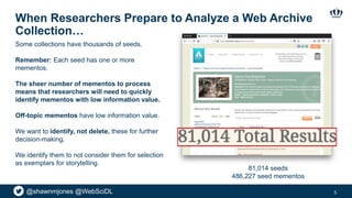 @shawnmjones @WebSciDL
When Researchers Prepare to Analyze a Web Archive
Collection…
5
Some collections have thousands of seeds.
Remember: Each seed has one or more
mementos.
The sheer number of mementos to process
means that researchers will need to quickly
identify mementos with low information value.
Off-topic mementos have low information value.
We want to identify, not delete, these for further
decision-making.
We identify them to not consider them for selection
as exemplars for storytelling.
81,014 seeds
486,227 seed mementos
 