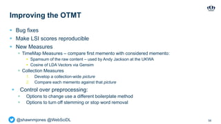 @shawnmjones @WebSciDL
Improving the OTMT
 Bug fixes
 Make LSI scores reproducible
 New Measures
 TimeMap Measures – compare first memento with considered memento:
 Spamsum of the raw content – used by Andy Jackson at the UKWA
 Cosine of LDA Vectors via Gensim
 Collection Measures
1. Develop a collection-wide picture
2. Compare each memento against that picture
 Control over preprocessing:
 Options to change use a different boilerplate method
 Options to turn off stemming or stop word removal
58
 