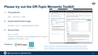 @shawnmjones @WebSciDL
Please try out the Off-Topic Memento Toolkit!
62
Thanks to:
1. Pip (preferred):
pip install otmt
2. Experimental Docker Image:
docker pull shawnmjones/otmt
3. Source Code:
git clone
https://github.com/oduwsdl/off-topic-
memento-toolkit.git
https://github.com/oduwsdl/off-topic-memento-toolkit
https://github.com/oduwsdl/offtopic-goldstandard-data
 