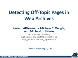 Detecting Off-Topic Pages in Web ArchivesDetecting Off-Topic Pages in Web Archives
Detecting Off-Topic Pages in
Web Archives
Yasmin AlNoamany, Michele C. Weigle,
and Michael L. Nelson
Old Dominion University
Web Science and Digital Libraries Group
http://ws-dl.cs.odu.edu/, @WebSciDL
1
Internet Archive Aug. 3, 2015
 