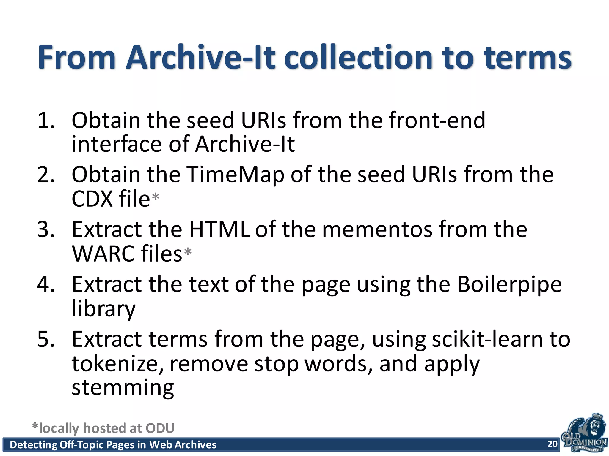 Detecting	
  Off-­‐Topic	
  Pages	
  in	
  Web	
  Archives 20Detecting	
  Off-­‐Topic	
  Pages	
  in	
  Web	
  Archives 20
From	
  Archive-­‐It	
  collection	
  to	
  terms
1. Obtain	
  the	
  seed	
  URIs	
  from	
  the	
  front-­‐end	
  
interface	
  of	
  Archive-­‐It
2. Obtain	
  the	
  TimeMap of	
  the	
  seed	
  URIs	
  from	
  the	
  
CDX	
  file*
3. Extract	
  the	
  HTML	
  of	
  the	
  mementos	
  from	
  the	
  
WARC	
  files*
4. Extract	
  the	
  text	
  of	
  the	
  page	
  using	
  the	
  Boilerpipe
library
5. Extract	
  terms	
  from	
  the	
  page,	
  using	
  scikit-­‐learn	
  to	
  
tokenize,	
  remove	
  stop	
  words,	
  and	
  apply	
  
stemming
20
*locally	
  hosted	
  at	
  ODU
 