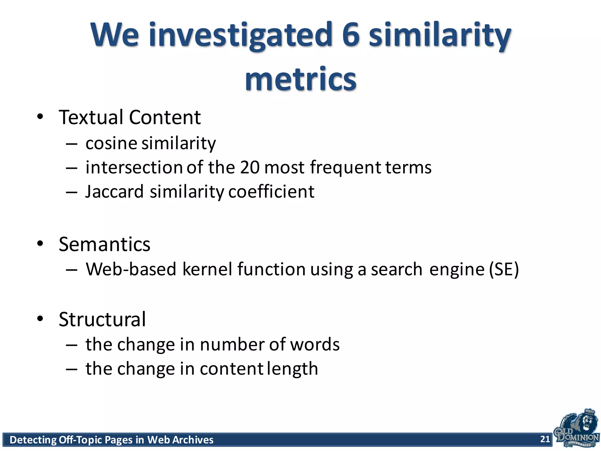 Detecting	
  Off-­‐Topic	
  Pages	
  in	
  Web	
  Archives 21Detecting	
  Off-­‐Topic	
  Pages	
  in	
  Web	
  Archives 21
We	
  investigated	
  6	
  similarity	
  
metrics
• Textual	
  Content
– cosine	
  similarity	
  
– intersection	
  of	
  the	
  20	
  most	
  frequent	
  terms
– Jaccard similarity	
  coefficient
• Semantics	
  
– Web-­‐based	
  kernel	
  function	
  using	
  a	
  search	
  engine	
  (SE)
• Structural
– the	
  change	
  in	
  number	
  of	
  words
– the	
  change	
  in	
  content	
  length
21
 