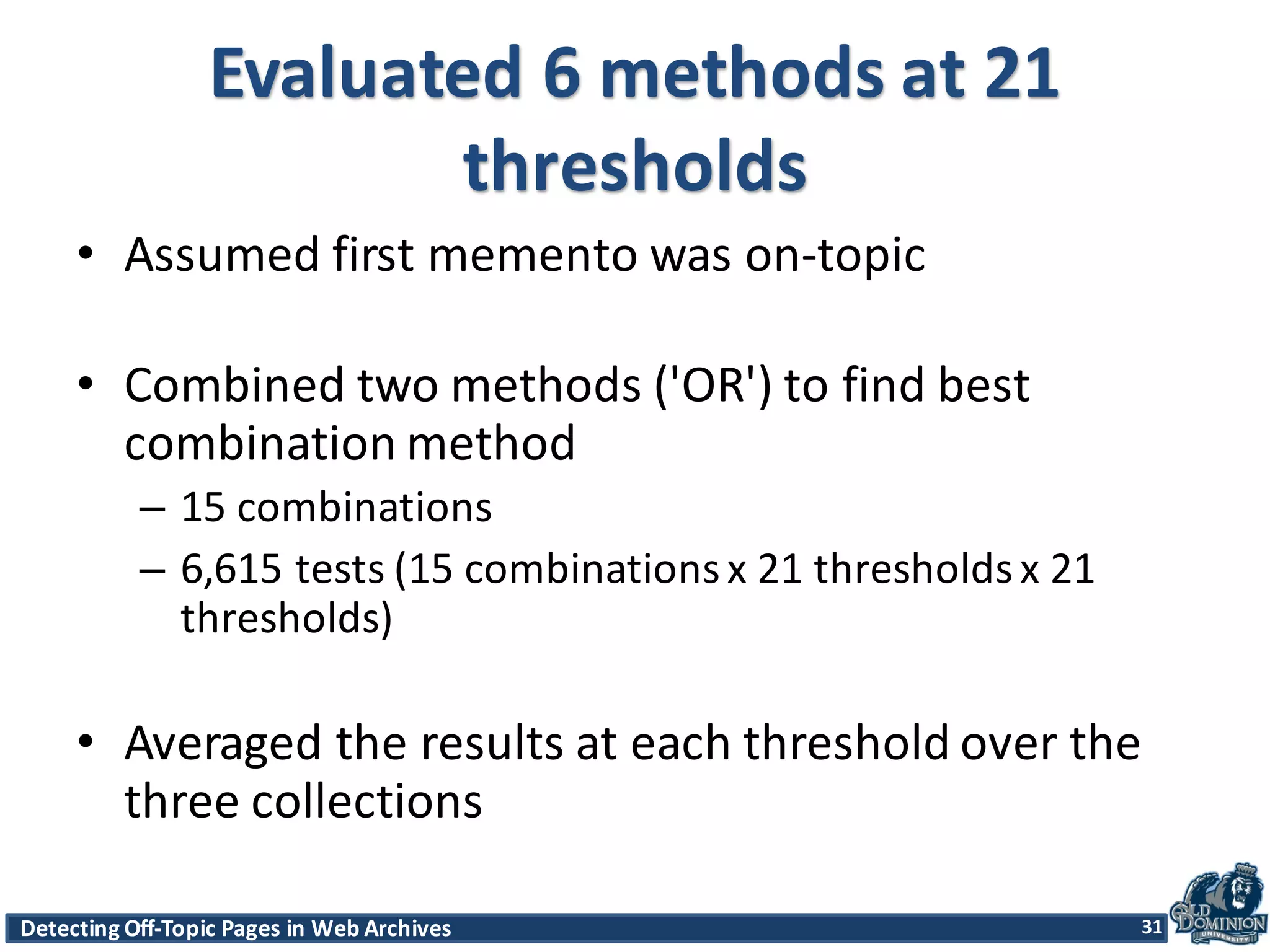 Detecting	
  Off-­‐Topic	
  Pages	
  in	
  Web	
  Archives 31Detecting	
  Off-­‐Topic	
  Pages	
  in	
  Web	
  Archives 31
Evaluated	
  6	
  methods	
  at	
  21	
  
thresholds
• Assumed	
  first	
  memento	
  was	
  on-­‐topic	
  
• Combined	
  two	
  methods	
  ('OR')	
  to	
  find	
  best	
  
combination	
  method	
  
– 15	
  combinations	
  
– 6,615	
  tests	
  (15	
  combinations	
  x	
  21	
  thresholds	
  x	
  21	
  
thresholds)	
  
• Averaged	
  the	
  results	
  at	
  each	
  threshold	
  over	
  the	
  
three	
  collections	
  
31
 