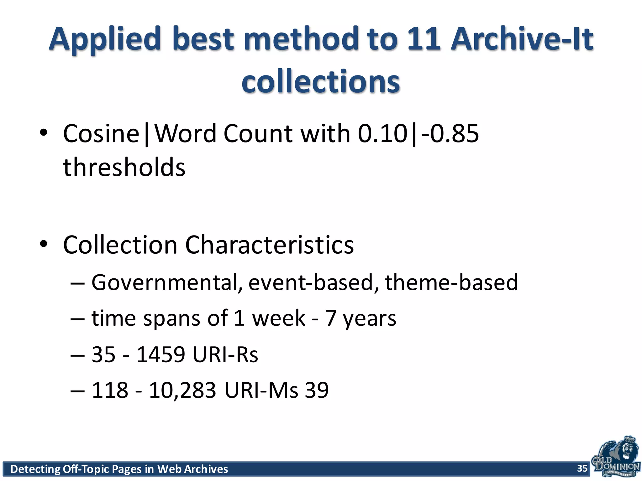 Detecting	
  Off-­‐Topic	
  Pages	
  in	
  Web	
  Archives 35Detecting	
  Off-­‐Topic	
  Pages	
  in	
  Web	
  Archives 35
Applied	
  best	
  method	
  to	
  11	
  Archive-­‐It	
  
collections
• Cosine|Word Count	
  with	
  0.10|-­‐0.85	
  
thresholds
• Collection	
  Characteristics	
  
– Governmental,	
  event-­‐based,	
  theme-­‐based	
  
– time	
  spans	
  of	
  1	
  week	
  -­‐ 7	
  years	
  
– 35	
  -­‐ 1459	
  URI-­‐Rs	
  
– 118	
  -­‐ 10,283	
  URI-­‐Ms	
  39
35
 