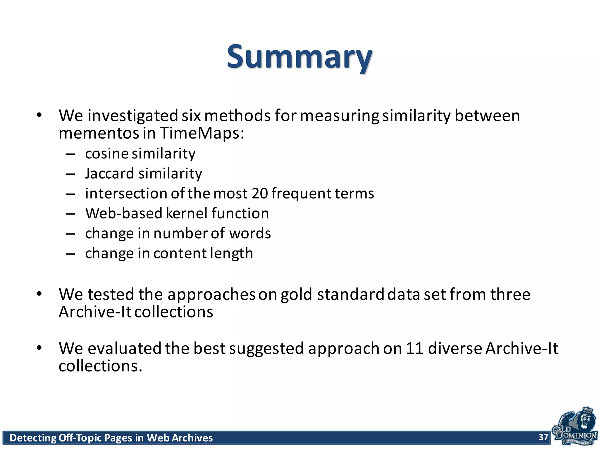 Detecting	
  Off-­‐Topic	
  Pages	
  in	
  Web	
  Archives 37Detecting	
  Off-­‐Topic	
  Pages	
  in	
  Web	
  Archives 37
Summary
• We	
  investigated	
  six	
  methods	
  for	
  measuring	
  similarity	
  between	
  
mementos	
  in	
  TimeMaps:
– cosine	
  similarity
– Jaccard similarity
– intersection	
  of	
  the	
  most	
  20	
  frequent	
  terms
– Web-­‐based	
  kernel	
  function
– change	
  in	
  number	
  of	
  words
– change	
  in	
  content	
  length
• We	
  tested	
  the	
  approaches	
  on	
  gold	
  standard	
  data	
  set	
  from	
  three	
  
Archive-­‐It	
  collections
• We	
  evaluated	
  the	
  best	
  suggested	
  approach	
  on	
  11	
  diverse	
  Archive-­‐It	
  
collections.
37
 