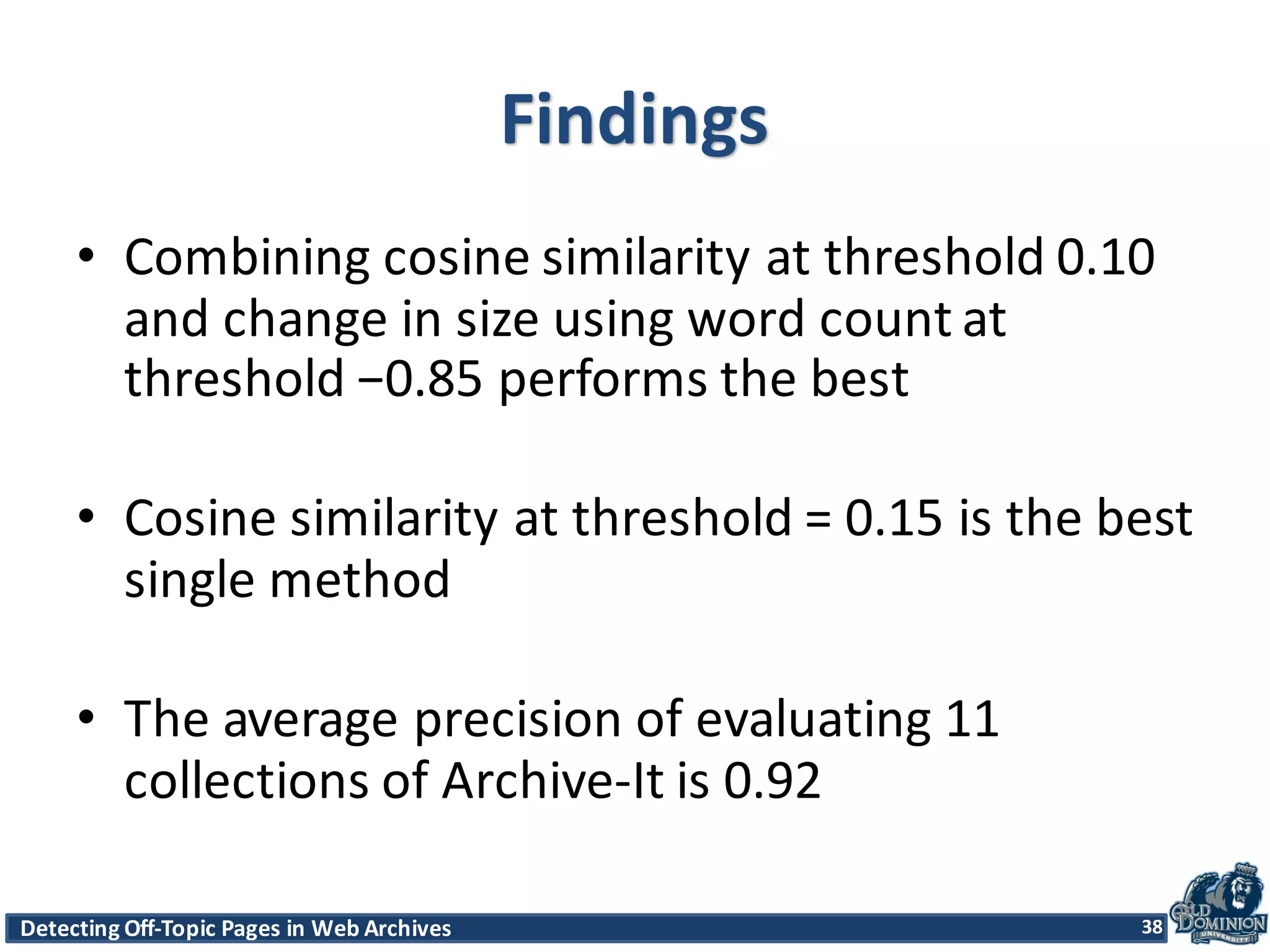 Detecting	
  Off-­‐Topic	
  Pages	
  in	
  Web	
  Archives 38Detecting	
  Off-­‐Topic	
  Pages	
  in	
  Web	
  Archives 38
Findings
• Combining	
  cosine	
  similarity	
  at	
  threshold	
  0.10	
  
and	
  change	
  in	
  size	
  using	
  word	
  count	
  at	
  
threshold	
  −0.85	
  performs	
  the	
  best	
  
• Cosine	
  similarity	
  at	
  threshold	
  =	
  0.15	
  is	
  the	
  best	
  
single	
  method
• The	
  average	
  precision	
  of	
  evaluating	
  11	
  
collections	
  of	
  Archive-­‐It	
  is	
  0.92
38
 