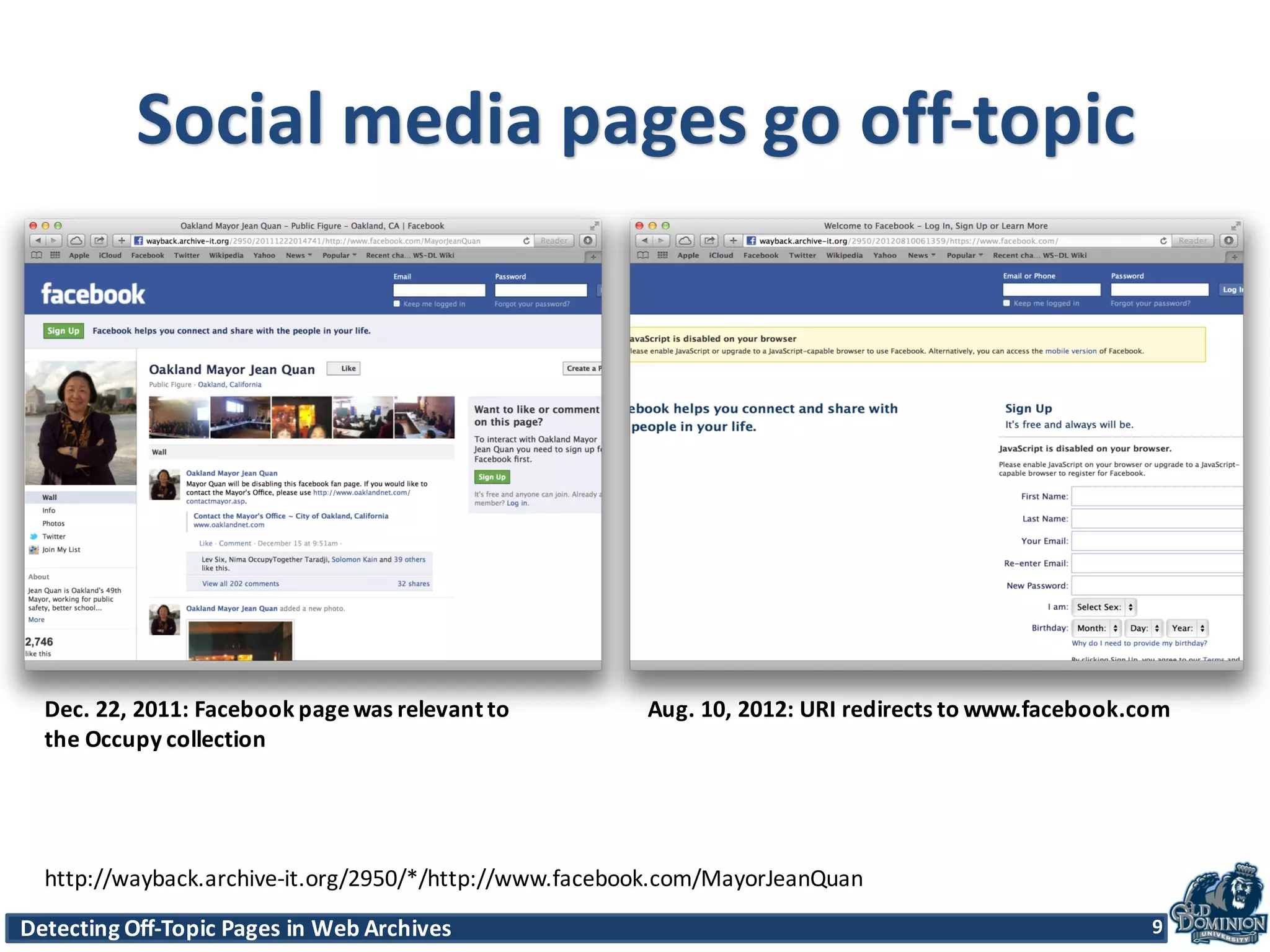 Detecting	
  Off-­‐Topic	
  Pages	
  in	
  Web	
  Archives 9Detecting	
  Off-­‐Topic	
  Pages	
  in	
  Web	
  Archives 9
Social	
  media	
  pages	
  go	
  off-­‐topic
Dec.	
  22,	
  2011:	
  Facebook	
  page	
  was	
  relevant	
  to
the	
  Occupy	
  collection
Aug.	
  10,	
  2012:	
  URI	
  redirects	
  to	
  www.facebook.com
9
http://wayback.archive-­‐it.org/2950/*/http://www.facebook.com/MayorJeanQuan
 