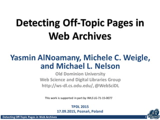 Detecting	
  Off-­‐Topic	
  Pages	
  in	
  Web	
  Archives 1
Detecting	
  Off-­‐Topic	
  Pages	
  in	
  
Web	
  Archives
1
TPDL	
  2015
17.09.2015,	
  Poznań,	
  Poland
Yasmin	
  AlNoamany,	
  Michele	
  C.	
  Weigle,	
  
and	
  Michael	
  L.	
  Nelson
Old	
  Dominion	
  University
Web	
  Science	
  and	
  Digital	
  Libraries	
  Group	
  
http://ws-­‐dl.cs.odu.edu/,	
  @WebSciDL
This	
  work	
  is	
  supported	
  in	
  part	
  by	
  IMLS	
  LG-­‐71-­‐15-­‐0077
 