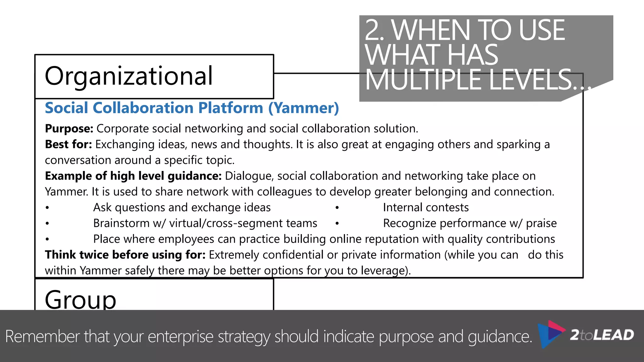 Remember that your enterprise strategy should indicate purpose and guidance.
Messaging & Calendaring Platform (Outlook & Exchange)
Purpose: This is our corporate e-mail and calendaring solution.
Best for: Corporate email communications (both internal and external) and to manage calendars.
Example of high level guidance: Dialogue and decision making with small groups, where
information is sensitive and should not be shared broadly.
 Requests for approval or funding for an initiative
 Discussions about the direction of a project
 Reminders for deadlines
 Calendar management
Think twice before using for: Personal email communication
Social Collaboration Platform (Yammer)
Purpose: Corporate social networking and social collaboration solution.
Best for: Exchanging ideas, news and thoughts. It is also great at engaging others and sparking a
conversation around a specific topic.
Example of high level guidance: Dialogue, social collaboration and networking take place on
Yammer. It is used to share network with colleagues to develop greater belonging and connection.
• Ask questions and exchange ideas • Internal contests
• Brainstorm w/ virtual/cross-segment teams • Recognize performance w/ praise
• Place where employees can practice building online reputation with quality contributions
Think twice before using for: Extremely confidential or private information (while you can do this
within Yammer safely there may be better options for you to leverage).
2. WHEN TO USE
WHAT HAS
MULTIPLE LEVELS…
 