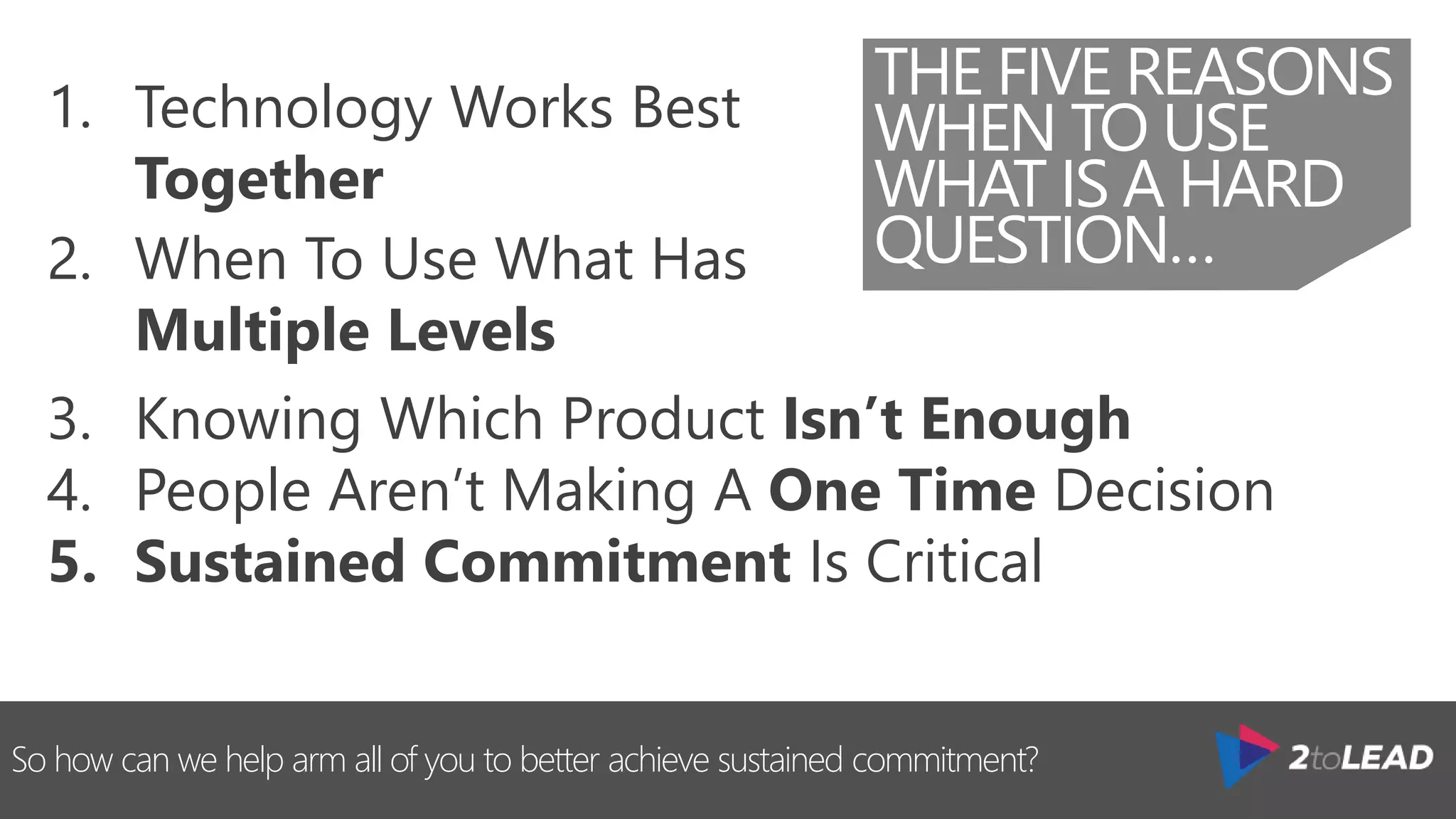So how can we help arm all of you to better achieve sustained commitment?
THE FIVE REASONS
WHEN TO USE
WHAT IS A HARD
QUESTION…
1. Technology Works Best
Together
2. When To Use What Has
Multiple Levels
3. Knowing Which Product Isn’t Enough
4. People Aren’t Making A One Time Decision
5. Sustained Commitment Is Critical
 